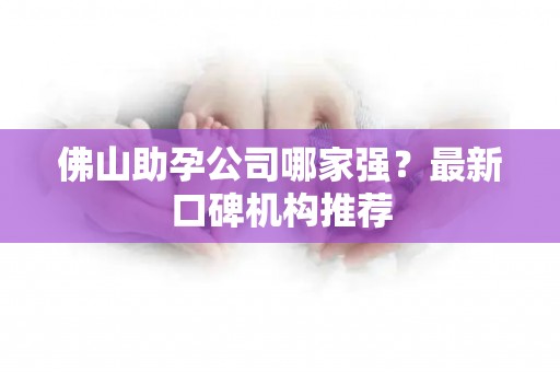 佛山助孕公司哪家强？最新口碑机构推荐