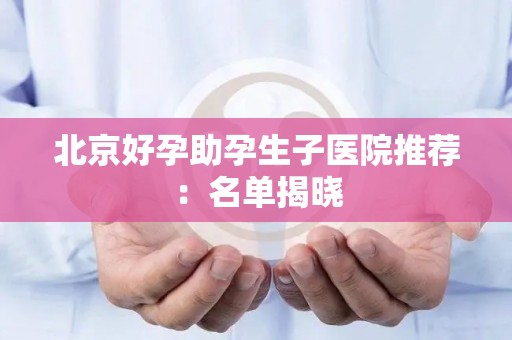 北京好孕助孕生子医院推荐：名单揭晓