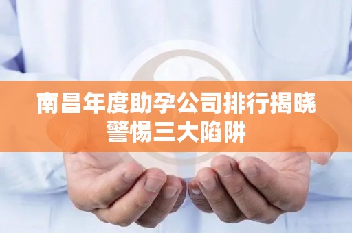 南昌年度助孕公司排行揭晓警惕三大陷阱