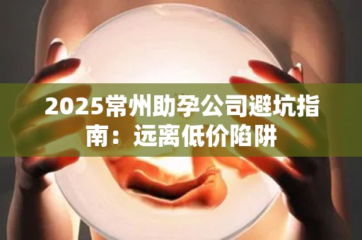 2025常州助孕公司避坑指南：远离低价陷阱