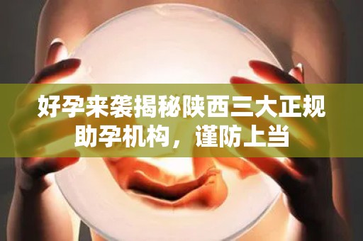 好孕来袭揭秘陕西三大正规助孕机构，谨防上当