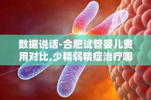 数据说话-合肥试管婴儿费用对比,少精弱精症治疗哪家强？