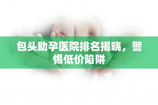 包头助孕医院排名揭晓，警惕低价陷阱