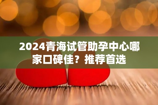2024青海试管助孕中心哪家口碑佳？推荐首选