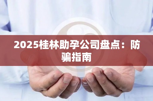 2025桂林助孕公司盘点：防骗指南