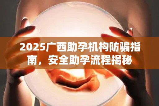 2025广西助孕机构防骗指南，安全助孕流程揭秘