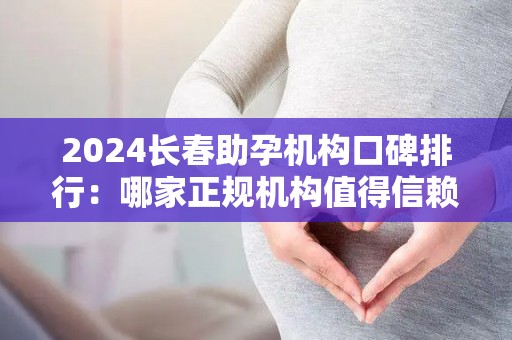 2024长春助孕机构口碑排行：哪家正规机构值得信赖？