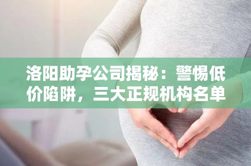 洛阳助孕公司揭秘：警惕低价陷阱，三大正规机构名单曝光