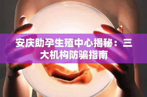 安庆助孕生殖中心揭秘：三大机构防骗指南