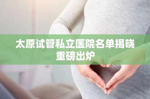 太原试管私立医院名单揭晓重磅出炉