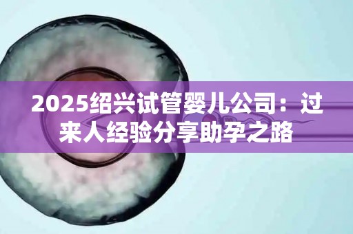 2025绍兴试管婴儿公司：过来人经验分享助孕之路