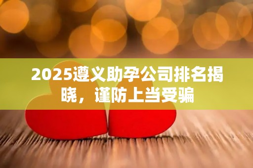 2025遵义助孕公司排名揭晓，谨防上当受骗