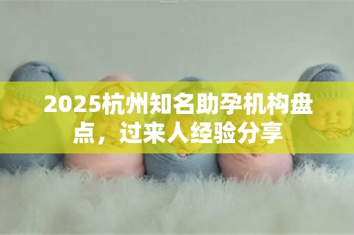 2025杭州知名助孕机构盘点，过来人经验分享