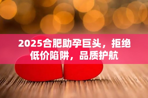 2025合肥助孕巨头，拒绝低价陷阱，品质护航