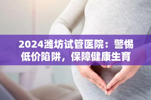 2024潍坊试管医院：警惕低价陷阱，保障健康生育