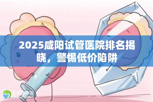 2025咸阳试管医院排名揭晓，警惕低价陷阱