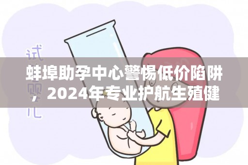 蚌埠助孕中心警惕低价陷阱，2024年专业护航生殖健康
