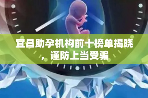 宜昌助孕机构前十榜单揭晓，谨防上当受骗