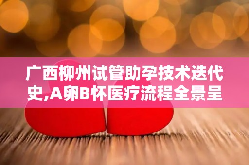 广西柳州试管助孕技术迭代史,A卵B怀医疗流程全景呈现!