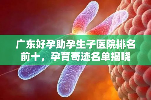 广东好孕助孕生子医院排名前十，孕育奇迹名单揭晓