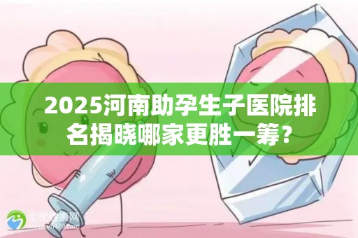 2025河南助孕生子医院排名揭晓哪家更胜一筹？