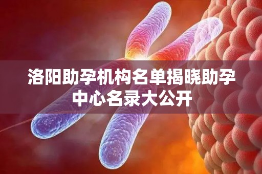 洛阳助孕机构名单揭晓助孕中心名录大公开