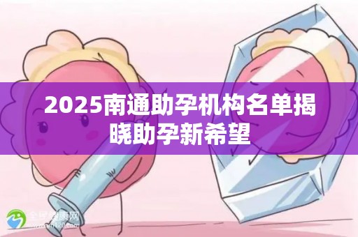 2025南通助孕机构名单揭晓助孕新希望