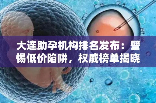 大连助孕机构排名发布：警惕低价陷阱，权威榜单揭晓