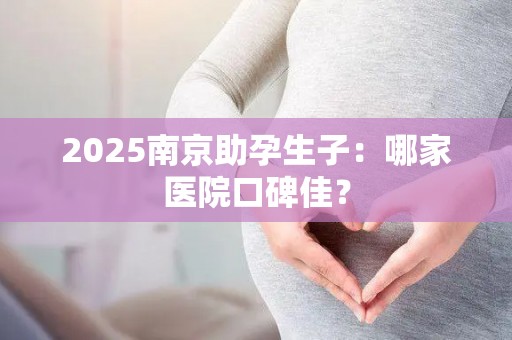 2025南京助孕生子：哪家医院口碑佳？