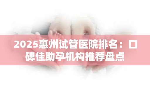 2025惠州试管医院排名：口碑佳助孕机构推荐盘点
