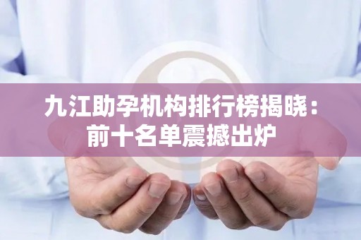 九江助孕机构排行榜揭晓：前十名单震撼出炉