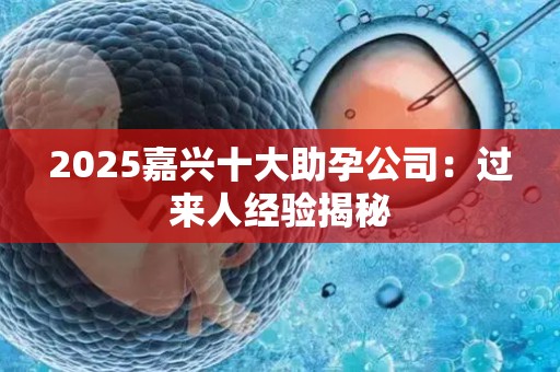 2025嘉兴十大助孕公司：过来人经验揭秘