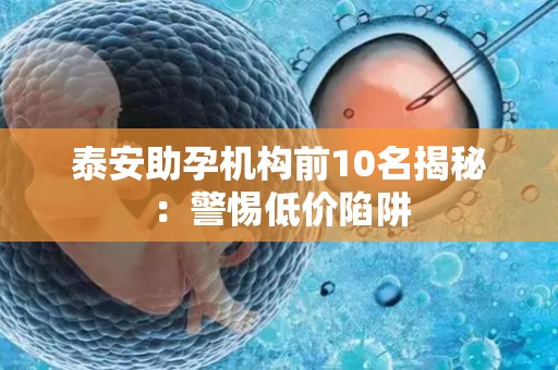 泰安助孕机构前10名揭秘：警惕低价陷阱