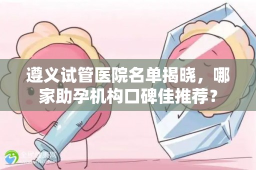 遵义试管医院名单揭晓，哪家助孕机构口碑佳推荐？