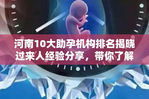 河南10大助孕机构排名揭晓过来人经验分享，带你了解权威中心