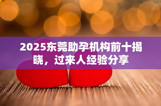 2025东莞助孕机构前十揭晓，过来人经验分享
