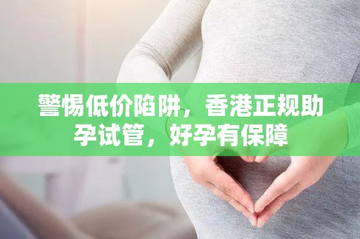 警惕低价陷阱，香港正规助孕试管，好孕有保障