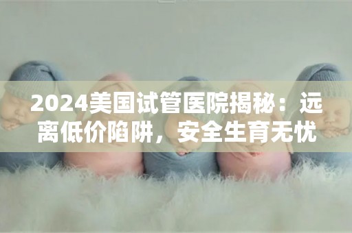 2024美国试管医院揭秘：远离低价陷阱，安全生育无忧