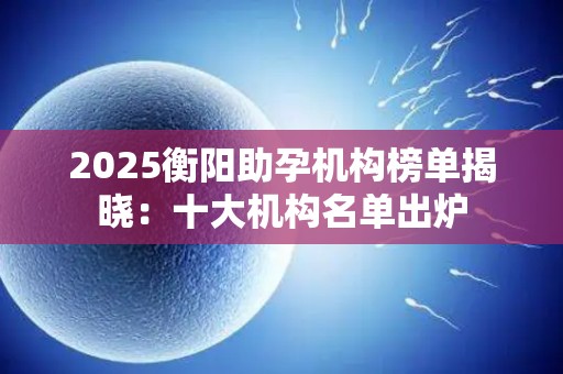 2025衡阳助孕机构榜单揭晓：十大机构名单出炉