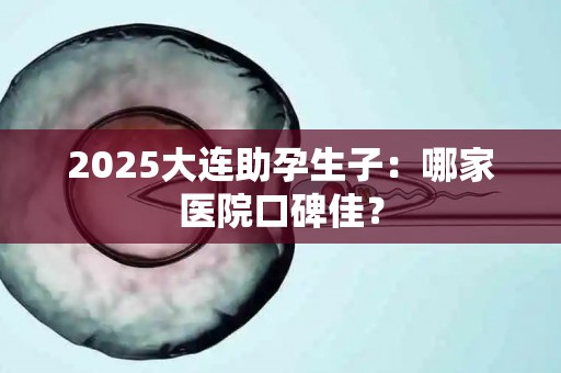 2025大连助孕生子：哪家医院口碑佳？