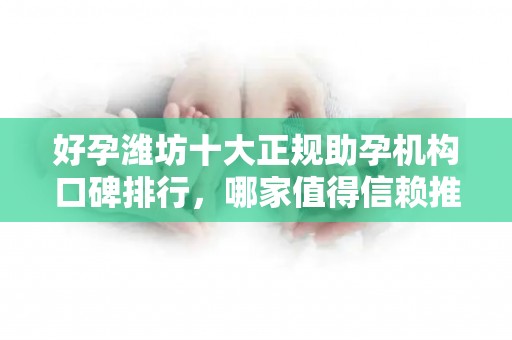 好孕潍坊十大正规助孕机构口碑排行，哪家值得信赖推荐？