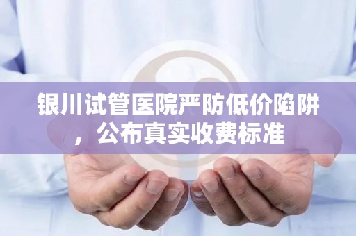 银川试管医院严防低价陷阱，公布真实收费标准