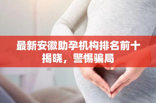 最新安徽助孕机构排名前十揭晓，警惕骗局
