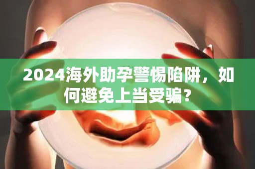 2024海外助孕警惕陷阱，如何避免上当受骗？