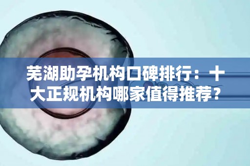 芜湖助孕机构口碑排行：十大正规机构哪家值得推荐？