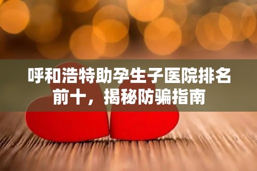 呼和浩特助孕生子医院排名前十，揭秘防骗指南
