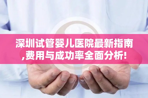 深圳试管婴儿医院最新指南,费用与成功率全面分析!