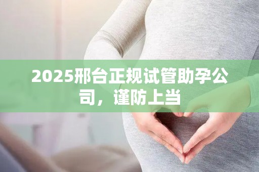 2025邢台正规试管助孕公司，谨防上当