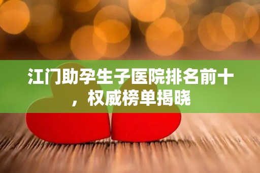 江门助孕生子医院排名前十，权威榜单揭晓
