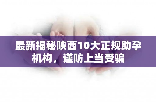 最新揭秘陕西10大正规助孕机构，谨防上当受骗